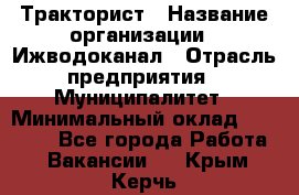 Тракторист › Название организации ­ Ижводоканал › Отрасль предприятия ­ Муниципалитет › Минимальный оклад ­ 13 000 - Все города Работа » Вакансии   . Крым,Керчь